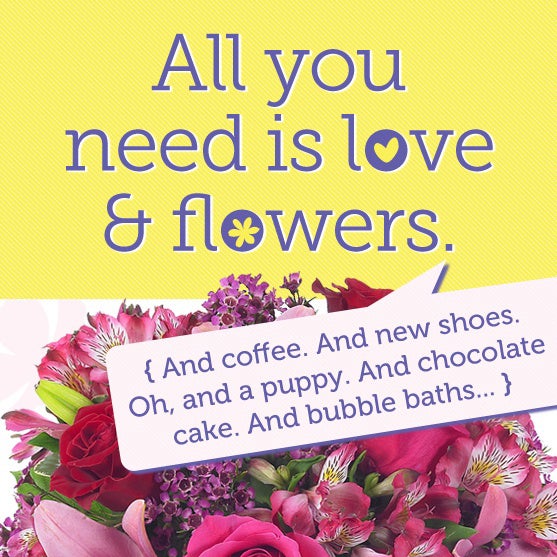 All you need is love and flowers. And coffee. And new shoes. Oh, and a puppy. And chocolate cake. And bubble baths...